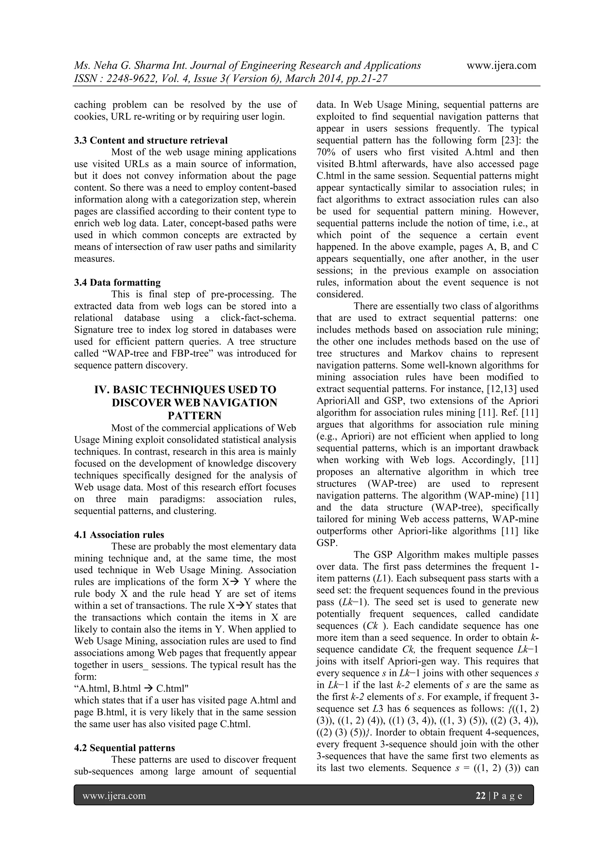 Ms. Neha G. Sharma Int. Journal of Engineering Research and Applications www.ijera.com
ISSN : 2248-9622, Vol. 4, Issue 3( Version 6), March 2014, pp.21-27
www.ijera.com 22 | P a g e
caching problem can be resolved by the use of
cookies, URL re-writing or by requiring user login.
3.3 Content and structure retrieval
Most of the web usage mining applications
use visited URLs as a main source of information,
but it does not convey information about the page
content. So there was a need to employ content-based
information along with a categorization step, wherein
pages are classified according to their content type to
enrich web log data. Later, concept-based paths were
used in which common concepts are extracted by
means of intersection of raw user paths and similarity
measures.
3.4 Data formatting
This is final step of pre-processing. The
extracted data from web logs can be stored into a
relational database using a click-fact-schema.
Signature tree to index log stored in databases were
used for efficient pattern queries. A tree structure
called “WAP-tree and FBP-tree” was introduced for
sequence pattern discovery.
IV. BASIC TECHNIQUES USED TO
DISCOVER WEB NAVIGATION
PATTERN
Most of the commercial applications of Web
Usage Mining exploit consolidated statistical analysis
techniques. In contrast, research in this area is mainly
focused on the development of knowledge discovery
techniques specifically designed for the analysis of
Web usage data. Most of this research effort focuses
on three main paradigms: association rules,
sequential patterns, and clustering.
4.1 Association rules
These are probably the most elementary data
mining technique and, at the same time, the most
used technique in Web Usage Mining. Association
rules are implications of the form X Y where the
rule body X and the rule head Y are set of items
within a set of transactions. The rule XY states that
the transactions which contain the items in X are
likely to contain also the items in Y. When applied to
Web Usage Mining, association rules are used to find
associations among Web pages that frequently appear
together in users_ sessions. The typical result has the
form:
“A.html, B.html  C.html"
which states that if a user has visited page A.html and
page B.html, it is very likely that in the same session
the same user has also visited page C.html.
4.2 Sequential patterns
These patterns are used to discover frequent
sub-sequences among large amount of sequential
data. In Web Usage Mining, sequential patterns are
exploited to find sequential navigation patterns that
appear in users sessions frequently. The typical
sequential pattern has the following form [23]: the
70% of users who first visited A.html and then
visited B.html afterwards, have also accessed page
C.html in the same session. Sequential patterns might
appear syntactically similar to association rules; in
fact algorithms to extract association rules can also
be used for sequential pattern mining. However,
sequential patterns include the notion of time, i.e., at
which point of the sequence a certain event
happened. In the above example, pages A, B, and C
appears sequentially, one after another, in the user
sessions; in the previous example on association
rules, information about the event sequence is not
considered.
There are essentially two class of algorithms
that are used to extract sequential patterns: one
includes methods based on association rule mining;
the other one includes methods based on the use of
tree structures and Markov chains to represent
navigation patterns. Some well-known algorithms for
mining association rules have been modified to
extract sequential patterns. For instance, [12,13] used
AprioriAll and GSP, two extensions of the Apriori
algorithm for association rules mining [11]. Ref. [11]
argues that algorithms for association rule mining
(e.g., Apriori) are not efficient when applied to long
sequential patterns, which is an important drawback
when working with Web logs. Accordingly, [11]
proposes an alternative algorithm in which tree
structures (WAP-tree) are used to represent
navigation patterns. The algorithm (WAP-mine) [11]
and the data structure (WAP-tree), specifically
tailored for mining Web access patterns, WAP-mine
outperforms other Apriori-like algorithms [11] like
GSP.
The GSP Algorithm makes multiple passes
over data. The first pass determines the frequent 1-
item patterns (L1). Each subsequent pass starts with a
seed set: the frequent sequences found in the previous
pass (Lk−1). The seed set is used to generate new
potentially frequent sequences, called candidate
sequences (Ck ). Each candidate sequence has one
more item than a seed sequence. In order to obtain k-
sequence candidate Ck, the frequent sequence Lk−1
joins with itself Apriori-gen way. This requires that
every sequence s in Lk−1 joins with other sequences s
in Lk−1 if the last k-2 elements of s are the same as
the first k-2 elements of s. For example, if frequent 3-
sequence set L3 has 6 sequences as follows: {((1, 2)
(3)), ((1, 2) (4)), ((1) (3, 4)), ((1, 3) (5)), ((2) (3, 4)),
((2) (3) (5))}. Inorder to obtain frequent 4-sequences,
every frequent 3-sequence should join with the other
3-sequences that have the same first two elements as
its last two elements. Sequence s = ((1, 2) (3)) can
 