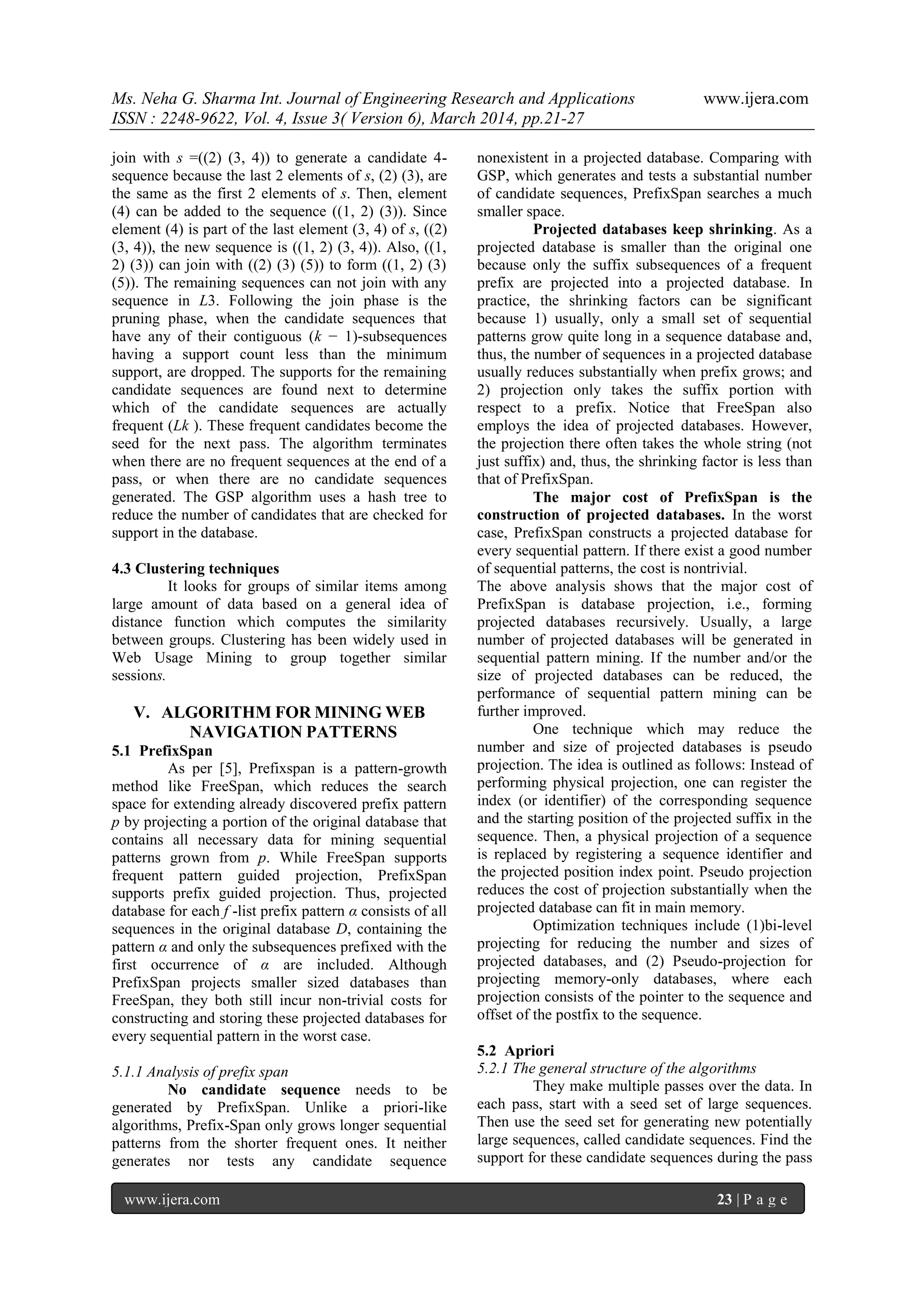 Ms. Neha G. Sharma Int. Journal of Engineering Research and Applications www.ijera.com
ISSN : 2248-9622, Vol. 4, Issue 3( Version 6), March 2014, pp.21-27
www.ijera.com 23 | P a g e
join with s =((2) (3, 4)) to generate a candidate 4-
sequence because the last 2 elements of s, (2) (3), are
the same as the first 2 elements of s. Then, element
(4) can be added to the sequence ((1, 2) (3)). Since
element (4) is part of the last element (3, 4) of s, ((2)
(3, 4)), the new sequence is ((1, 2) (3, 4)). Also, ((1,
2) (3)) can join with ((2) (3) (5)) to form ((1, 2) (3)
(5)). The remaining sequences can not join with any
sequence in L3. Following the join phase is the
pruning phase, when the candidate sequences that
have any of their contiguous (k − 1)-subsequences
having a support count less than the minimum
support, are dropped. The supports for the remaining
candidate sequences are found next to determine
which of the candidate sequences are actually
frequent (Lk ). These frequent candidates become the
seed for the next pass. The algorithm terminates
when there are no frequent sequences at the end of a
pass, or when there are no candidate sequences
generated. The GSP algorithm uses a hash tree to
reduce the number of candidates that are checked for
support in the database.
4.3 Clustering techniques
It looks for groups of similar items among
large amount of data based on a general idea of
distance function which computes the similarity
between groups. Clustering has been widely used in
Web Usage Mining to group together similar
sessions.
V. ALGORITHM FOR MINING WEB
NAVIGATION PATTERNS
5.1 PrefixSpan
As per [5], Prefixspan is a pattern-growth
method like FreeSpan, which reduces the search
space for extending already discovered prefix pattern
p by projecting a portion of the original database that
contains all necessary data for mining sequential
patterns grown from p. While FreeSpan supports
frequent pattern guided projection, PrefixSpan
supports prefix guided projection. Thus, projected
database for each f -list prefix pattern α consists of all
sequences in the original database D, containing the
pattern α and only the subsequences prefixed with the
first occurrence of α are included. Although
PrefixSpan projects smaller sized databases than
FreeSpan, they both still incur non-trivial costs for
constructing and storing these projected databases for
every sequential pattern in the worst case.
5.1.1 Analysis of prefix span
No candidate sequence needs to be
generated by PrefixSpan. Unlike a priori-like
algorithms, Prefix-Span only grows longer sequential
patterns from the shorter frequent ones. It neither
generates nor tests any candidate sequence
nonexistent in a projected database. Comparing with
GSP, which generates and tests a substantial number
of candidate sequences, PrefixSpan searches a much
smaller space.
Projected databases keep shrinking. As a
projected database is smaller than the original one
because only the suffix subsequences of a frequent
prefix are projected into a projected database. In
practice, the shrinking factors can be significant
because 1) usually, only a small set of sequential
patterns grow quite long in a sequence database and,
thus, the number of sequences in a projected database
usually reduces substantially when prefix grows; and
2) projection only takes the suffix portion with
respect to a prefix. Notice that FreeSpan also
employs the idea of projected databases. However,
the projection there often takes the whole string (not
just suffix) and, thus, the shrinking factor is less than
that of PrefixSpan.
The major cost of PrefixSpan is the
construction of projected databases. In the worst
case, PrefixSpan constructs a projected database for
every sequential pattern. If there exist a good number
of sequential patterns, the cost is nontrivial.
The above analysis shows that the major cost of
PrefixSpan is database projection, i.e., forming
projected databases recursively. Usually, a large
number of projected databases will be generated in
sequential pattern mining. If the number and/or the
size of projected databases can be reduced, the
performance of sequential pattern mining can be
further improved.
One technique which may reduce the
number and size of projected databases is pseudo
projection. The idea is outlined as follows: Instead of
performing physical projection, one can register the
index (or identifier) of the corresponding sequence
and the starting position of the projected suffix in the
sequence. Then, a physical projection of a sequence
is replaced by registering a sequence identifier and
the projected position index point. Pseudo projection
reduces the cost of projection substantially when the
projected database can fit in main memory.
Optimization techniques include (1)bi-level
projecting for reducing the number and sizes of
projected databases, and (2) Pseudo-projection for
projecting memory-only databases, where each
projection consists of the pointer to the sequence and
offset of the postfix to the sequence.
5.2 Apriori
5.2.1 The general structure of the algorithms
They make multiple passes over the data. In
each pass, start with a seed set of large sequences.
Then use the seed set for generating new potentially
large sequences, called candidate sequences. Find the
support for these candidate sequences during the pass
 