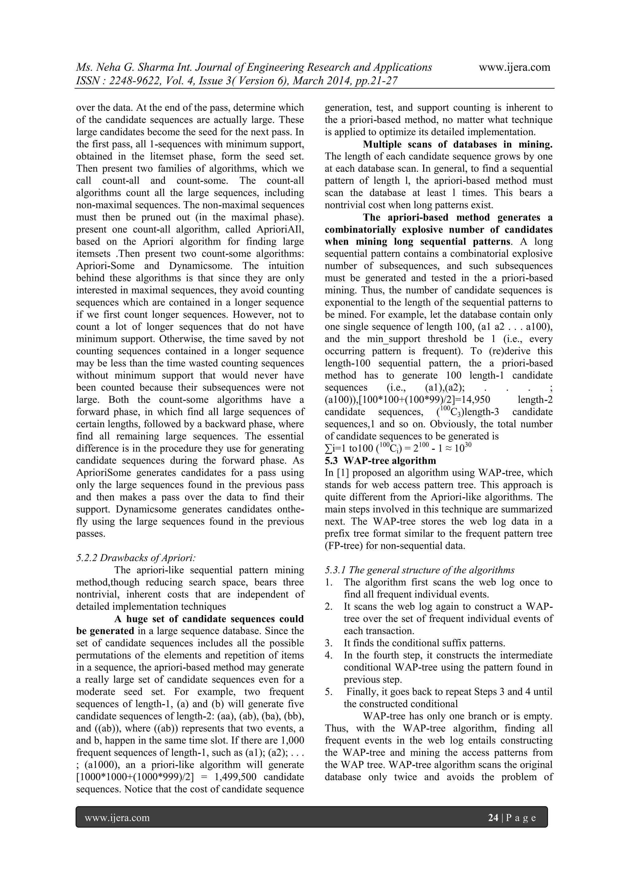 Ms. Neha G. Sharma Int. Journal of Engineering Research and Applications www.ijera.com
ISSN : 2248-9622, Vol. 4, Issue 3( Version 6), March 2014, pp.21-27
www.ijera.com 24 | P a g e
over the data. At the end of the pass, determine which
of the candidate sequences are actually large. These
large candidates become the seed for the next pass. In
the first pass, all 1-sequences with minimum support,
obtained in the litemset phase, form the seed set.
Then present two families of algorithms, which we
call count-all and count-some. The count-all
algorithms count all the large sequences, including
non-maximal sequences. The non-maximal sequences
must then be pruned out (in the maximal phase).
present one count-all algorithm, called AprioriAIl,
based on the Apriori algorithm for finding large
itemsets .Then present two count-some algorithms:
Apriori-Some and Dynamicsome. The intuition
behind these algorithms is that since they are only
interested in maximal sequences, they avoid counting
sequences which are contained in a longer sequence
if we first count longer sequences. However, not to
count a lot of longer sequences that do not have
minimum support. Otherwise, the time saved by not
counting sequences contained in a longer sequence
may be less than the time wasted counting sequences
without minimum support that would never have
been counted because their subsequences were not
large. Both the count-some algorithms have a
forward phase, in which find all large sequences of
certain lengths, followed by a backward phase, where
find all remaining large sequences. The essential
difference is in the procedure they use for generating
candidate sequences during the forward phase. As
AprioriSome generates candidates for a pass using
only the large sequences found in the previous pass
and then makes a pass over the data to find their
support. Dynamicsome generates candidates onthe-
fly using the large sequences found in the previous
passes.
5.2.2 Drawbacks of Apriori:
The apriori-like sequential pattern mining
method,though reducing search space, bears three
nontrivial, inherent costs that are independent of
detailed implementation techniques
A huge set of candidate sequences could
be generated in a large sequence database. Since the
set of candidate sequences includes all the possible
permutations of the elements and repetition of items
in a sequence, the apriori-based method may generate
a really large set of candidate sequences even for a
moderate seed set. For example, two frequent
sequences of length-1, (a) and (b) will generate five
candidate sequences of length-2: (aa), (ab), (ba), (bb),
and ((ab)), where ((ab)) represents that two events, a
and b, happen in the same time slot. If there are 1,000
frequent sequences of length-1, such as (a1); (a2); . . .
; (a1000), an a priori-like algorithm will generate
[1000*1000+(1000*999)/2] = 1,499,500 candidate
sequences. Notice that the cost of candidate sequence
generation, test, and support counting is inherent to
the a priori-based method, no matter what technique
is applied to optimize its detailed implementation.
Multiple scans of databases in mining.
The length of each candidate sequence grows by one
at each database scan. In general, to find a sequential
pattern of length l, the apriori-based method must
scan the database at least l times. This bears a
nontrivial cost when long patterns exist.
The apriori-based method generates a
combinatorially explosive number of candidates
when mining long sequential patterns. A long
sequential pattern contains a combinatorial explosive
number of subsequences, and such subsequences
must be generated and tested in the a priori-based
mining. Thus, the number of candidate sequences is
exponential to the length of the sequential patterns to
be mined. For example, let the database contain only
one single sequence of length 100, (a1 a2 . . . a100),
and the min_support threshold be 1 (i.e., every
occurring pattern is frequent). To (re)derive this
length-100 sequential pattern, the a priori-based
method has to generate 100 length-1 candidate
sequences (i.e., (a1),(a2); . . . ;
(a100)),[100*100+(100*99)/2]=14,950 length-2
candidate sequences, (100
C3)length-3 candidate
sequences,1 and so on. Obviously, the total number
of candidate sequences to be generated is
∑i=1 to100 (100
Ci) = 2100
- 1 ≈ 1030
5.3 WAP-tree algorithm
In [1] proposed an algorithm using WAP-tree, which
stands for web access pattern tree. This approach is
quite different from the Apriori-like algorithms. The
main steps involved in this technique are summarized
next. The WAP-tree stores the web log data in a
prefix tree format similar to the frequent pattern tree
(FP-tree) for non-sequential data.
5.3.1 The general structure of the algorithms
1. The algorithm first scans the web log once to
find all frequent individual events.
2. It scans the web log again to construct a WAP-
tree over the set of frequent individual events of
each transaction.
3. It finds the conditional suffix patterns.
4. In the fourth step, it constructs the intermediate
conditional WAP-tree using the pattern found in
previous step.
5. Finally, it goes back to repeat Steps 3 and 4 until
the constructed conditional
WAP-tree has only one branch or is empty.
Thus, with the WAP-tree algorithm, finding all
frequent events in the web log entails constructing
the WAP-tree and mining the access patterns from
the WAP tree. WAP-tree algorithm scans the original
database only twice and avoids the problem of
 