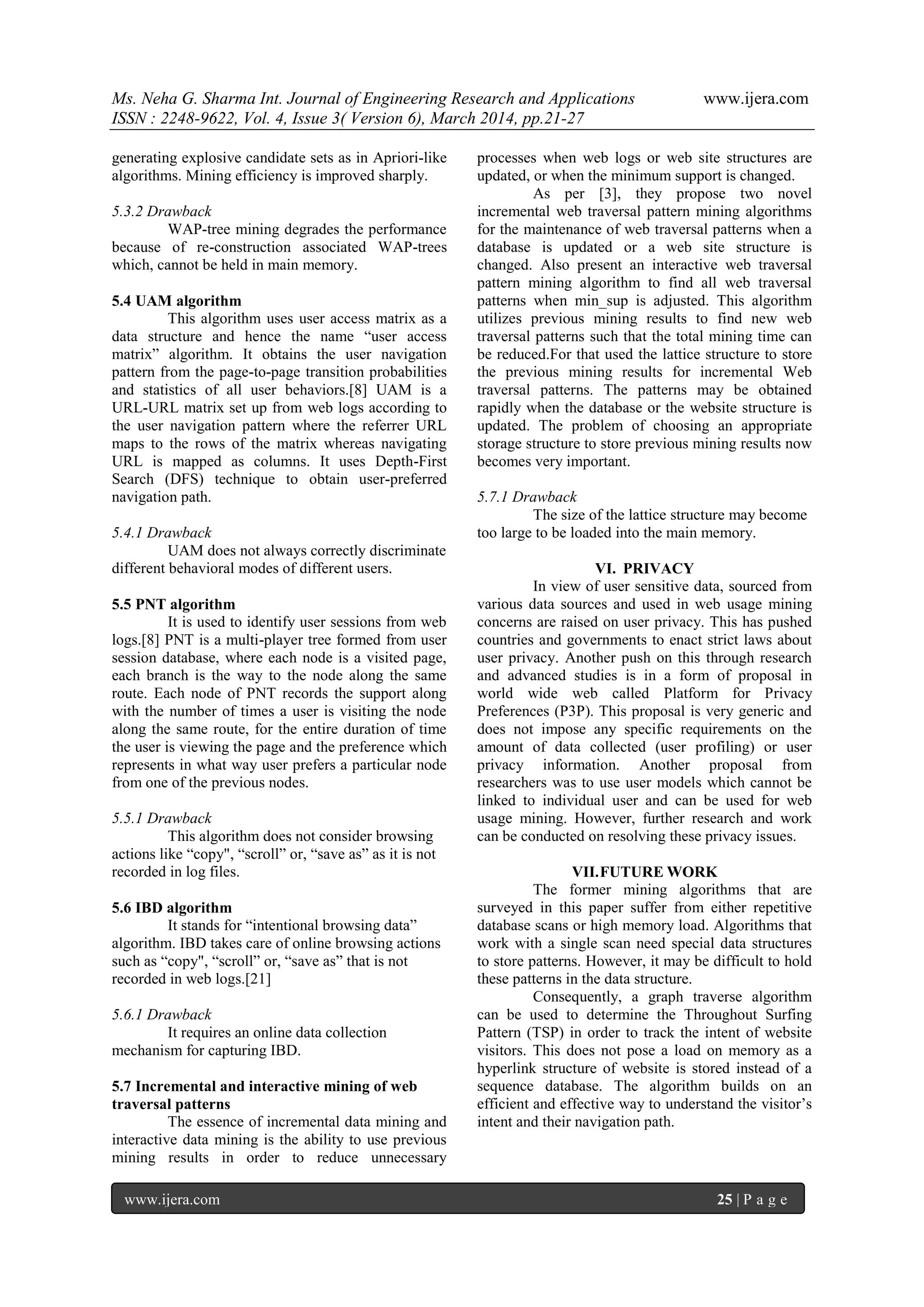 Ms. Neha G. Sharma Int. Journal of Engineering Research and Applications www.ijera.com
ISSN : 2248-9622, Vol. 4, Issue 3( Version 6), March 2014, pp.21-27
www.ijera.com 25 | P a g e
generating explosive candidate sets as in Apriori-like
algorithms. Mining efficiency is improved sharply.
5.3.2 Drawback
WAP-tree mining degrades the performance
because of re-construction associated WAP-trees
which, cannot be held in main memory.
5.4 UAM algorithm
This algorithm uses user access matrix as a
data structure and hence the name “user access
matrix” algorithm. It obtains the user navigation
pattern from the page-to-page transition probabilities
and statistics of all user behaviors.[8] UAM is a
URL-URL matrix set up from web logs according to
the user navigation pattern where the referrer URL
maps to the rows of the matrix whereas navigating
URL is mapped as columns. It uses Depth-First
Search (DFS) technique to obtain user-preferred
navigation path.
5.4.1 Drawback
UAM does not always correctly discriminate
different behavioral modes of different users.
5.5 PNT algorithm
It is used to identify user sessions from web
logs.[8] PNT is a multi-player tree formed from user
session database, where each node is a visited page,
each branch is the way to the node along the same
route. Each node of PNT records the support along
with the number of times a user is visiting the node
along the same route, for the entire duration of time
the user is viewing the page and the preference which
represents in what way user prefers a particular node
from one of the previous nodes.
5.5.1 Drawback
This algorithm does not consider browsing
actions like “copy", “scroll” or, “save as” as it is not
recorded in log files.
5.6 IBD algorithm
It stands for “intentional browsing data”
algorithm. IBD takes care of online browsing actions
such as “copy", “scroll” or, “save as” that is not
recorded in web logs.[21]
5.6.1 Drawback
It requires an online data collection
mechanism for capturing IBD.
5.7 Incremental and interactive mining of web
traversal patterns
The essence of incremental data mining and
interactive data mining is the ability to use previous
mining results in order to reduce unnecessary
processes when web logs or web site structures are
updated, or when the minimum support is changed.
As per [3], they propose two novel
incremental web traversal pattern mining algorithms
for the maintenance of web traversal patterns when a
database is updated or a web site structure is
changed. Also present an interactive web traversal
pattern mining algorithm to find all web traversal
patterns when min_sup is adjusted. This algorithm
utilizes previous mining results to find new web
traversal patterns such that the total mining time can
be reduced.For that used the lattice structure to store
the previous mining results for incremental Web
traversal patterns. The patterns may be obtained
rapidly when the database or the website structure is
updated. The problem of choosing an appropriate
storage structure to store previous mining results now
becomes very important.
5.7.1 Drawback
The size of the lattice structure may become
too large to be loaded into the main memory.
VI. PRIVACY
In view of user sensitive data, sourced from
various data sources and used in web usage mining
concerns are raised on user privacy. This has pushed
countries and governments to enact strict laws about
user privacy. Another push on this through research
and advanced studies is in a form of proposal in
world wide web called Platform for Privacy
Preferences (P3P). This proposal is very generic and
does not impose any specific requirements on the
amount of data collected (user profiling) or user
privacy information. Another proposal from
researchers was to use user models which cannot be
linked to individual user and can be used for web
usage mining. However, further research and work
can be conducted on resolving these privacy issues.
VII.FUTURE WORK
The former mining algorithms that are
surveyed in this paper suffer from either repetitive
database scans or high memory load. Algorithms that
work with a single scan need special data structures
to store patterns. However, it may be difficult to hold
these patterns in the data structure.
Consequently, a graph traverse algorithm
can be used to determine the Throughout Surfing
Pattern (TSP) in order to track the intent of website
visitors. This does not pose a load on memory as a
hyperlink structure of website is stored instead of a
sequence database. The algorithm builds on an
efficient and effective way to understand the visitor’s
intent and their navigation path.
 
