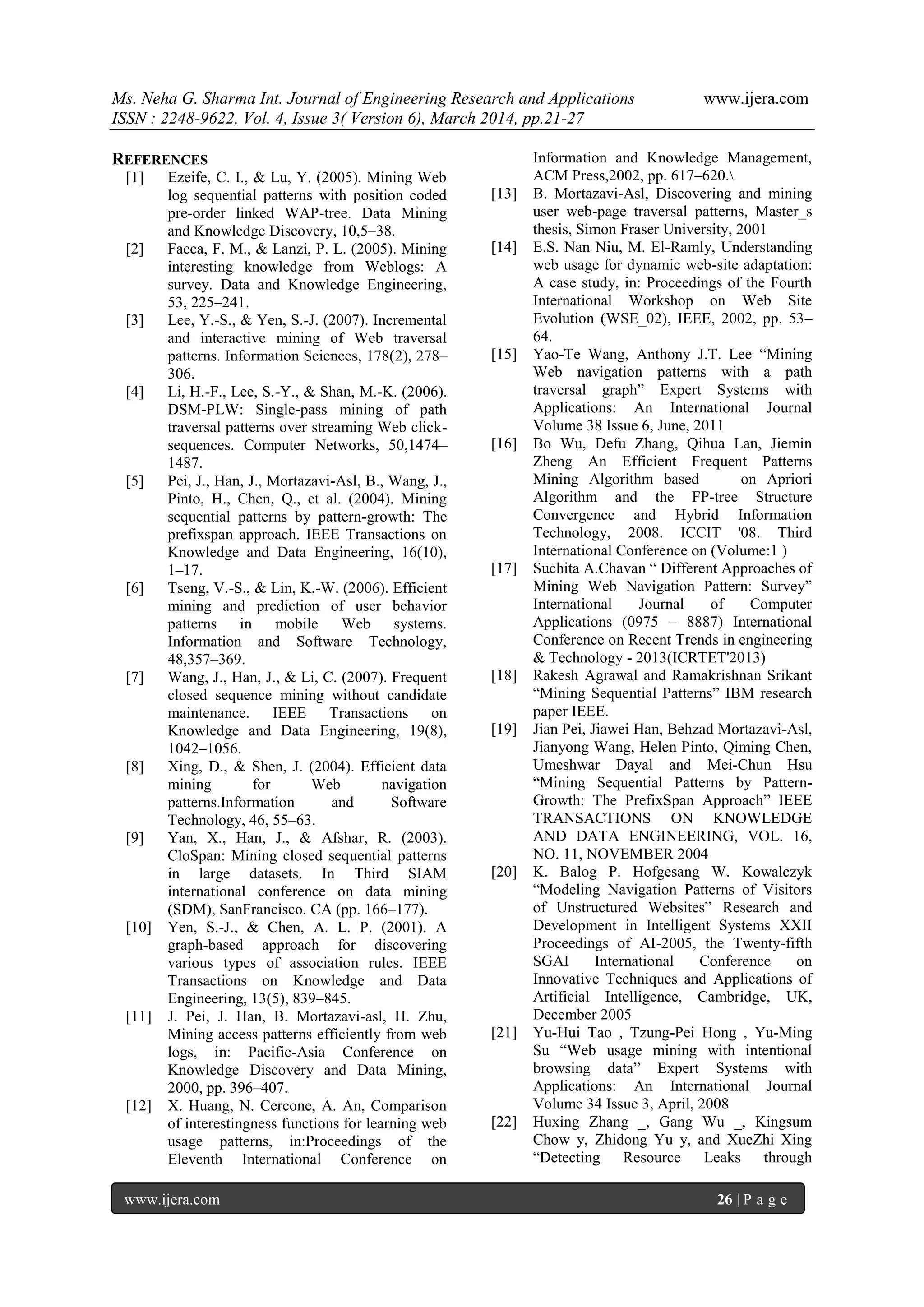 Ms. Neha G. Sharma Int. Journal of Engineering Research and Applications www.ijera.com
ISSN : 2248-9622, Vol. 4, Issue 3( Version 6), March 2014, pp.21-27
www.ijera.com 26 | P a g e
REFERENCES
[1] Ezeife, C. I., & Lu, Y. (2005). Mining Web
log sequential patterns with position coded
pre-order linked WAP-tree. Data Mining
and Knowledge Discovery, 10,5–38.
[2] Facca, F. M., & Lanzi, P. L. (2005). Mining
interesting knowledge from Weblogs: A
survey. Data and Knowledge Engineering,
53, 225–241.
[3] Lee, Y.-S., & Yen, S.-J. (2007). Incremental
and interactive mining of Web traversal
patterns. Information Sciences, 178(2), 278–
306.
[4] Li, H.-F., Lee, S.-Y., & Shan, M.-K. (2006).
DSM-PLW: Single-pass mining of path
traversal patterns over streaming Web click-
sequences. Computer Networks, 50,1474–
1487.
[5] Pei, J., Han, J., Mortazavi-Asl, B., Wang, J.,
Pinto, H., Chen, Q., et al. (2004). Mining
sequential patterns by pattern-growth: The
prefixspan approach. IEEE Transactions on
Knowledge and Data Engineering, 16(10),
1–17.
[6] Tseng, V.-S., & Lin, K.-W. (2006). Efficient
mining and prediction of user behavior
patterns in mobile Web systems.
Information and Software Technology,
48,357–369.
[7] Wang, J., Han, J., & Li, C. (2007). Frequent
closed sequence mining without candidate
maintenance. IEEE Transactions on
Knowledge and Data Engineering, 19(8),
1042–1056.
[8] Xing, D., & Shen, J. (2004). Efficient data
mining for Web navigation
patterns.Information and Software
Technology, 46, 55–63.
[9] Yan, X., Han, J., & Afshar, R. (2003).
CloSpan: Mining closed sequential patterns
in large datasets. In Third SIAM
international conference on data mining
(SDM), SanFrancisco. CA (pp. 166–177).
[10] Yen, S.-J., & Chen, A. L. P. (2001). A
graph-based approach for discovering
various types of association rules. IEEE
Transactions on Knowledge and Data
Engineering, 13(5), 839–845.
[11] J. Pei, J. Han, B. Mortazavi-asl, H. Zhu,
Mining access patterns efficiently from web
logs, in: Pacific-Asia Conference on
Knowledge Discovery and Data Mining,
2000, pp. 396–407.
[12] X. Huang, N. Cercone, A. An, Comparison
of interestingness functions for learning web
usage patterns, in:Proceedings of the
Eleventh International Conference on
Information and Knowledge Management,
ACM Press,2002, pp. 617–620.
[13] B. Mortazavi-Asl, Discovering and mining
user web-page traversal patterns, Master_s
thesis, Simon Fraser University, 2001
[14] E.S. Nan Niu, M. El-Ramly, Understanding
web usage for dynamic web-site adaptation:
A case study, in: Proceedings of the Fourth
International Workshop on Web Site
Evolution (WSE_02), IEEE, 2002, pp. 53–
64.
[15] Yao-Te Wang, Anthony J.T. Lee “Mining
Web navigation patterns with a path
traversal graph” Expert Systems with
Applications: An International Journal
Volume 38 Issue 6, June, 2011
[16] Bo Wu, Defu Zhang, Qihua Lan, Jiemin
Zheng An Efficient Frequent Patterns
Mining Algorithm based on Apriori
Algorithm and the FP-tree Structure
Convergence and Hybrid Information
Technology, 2008. ICCIT '08. Third
International Conference on (Volume:1 )
[17] Suchita A.Chavan “ Different Approaches of
Mining Web Navigation Pattern: Survey”
International Journal of Computer
Applications (0975 – 8887) International
Conference on Recent Trends in engineering
& Technology - 2013(ICRTET'2013)
[18] Rakesh Agrawal and Ramakrishnan Srikant
“Mining Sequential Patterns” IBM research
paper IEEE.
[19] Jian Pei, Jiawei Han, Behzad Mortazavi-Asl,
Jianyong Wang, Helen Pinto, Qiming Chen,
Umeshwar Dayal and Mei-Chun Hsu
“Mining Sequential Patterns by Pattern-
Growth: The PrefixSpan Approach” IEEE
TRANSACTIONS ON KNOWLEDGE
AND DATA ENGINEERING, VOL. 16,
NO. 11, NOVEMBER 2004
[20] K. Balog P. Hofgesang W. Kowalczyk
“Modeling Navigation Patterns of Visitors
of Unstructured Websites” Research and
Development in Intelligent Systems XXII
Proceedings of AI-2005, the Twenty-fifth
SGAI International Conference on
Innovative Techniques and Applications of
Artificial Intelligence, Cambridge, UK,
December 2005
[21] Yu-Hui Tao , Tzung-Pei Hong , Yu-Ming
Su “Web usage mining with intentional
browsing data” Expert Systems with
Applications: An International Journal
Volume 34 Issue 3, April, 2008
[22] Huxing Zhang _, Gang Wu _, Kingsum
Chow y, Zhidong Yu y, and XueZhi Xing
“Detecting Resource Leaks through
 