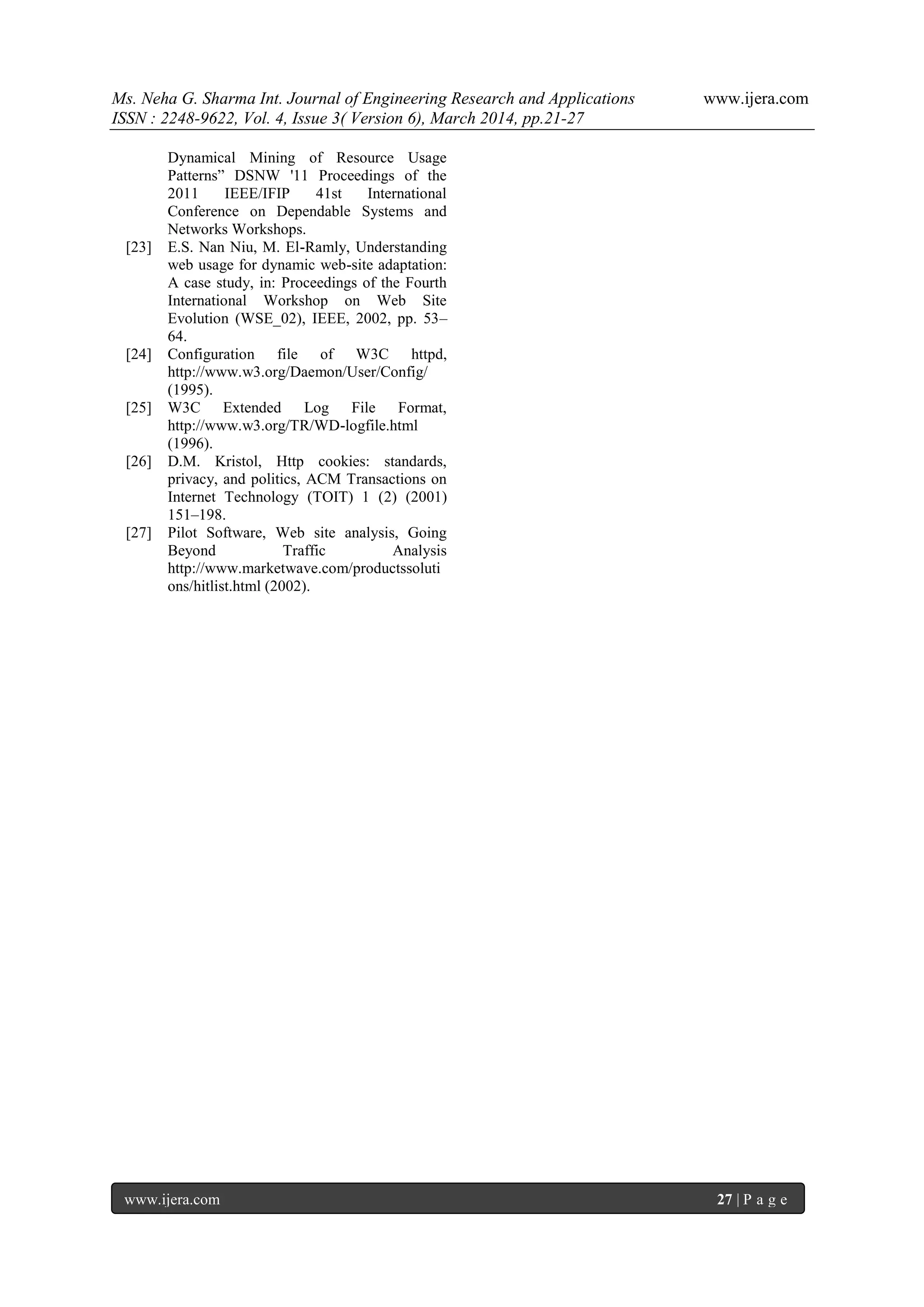 Ms. Neha G. Sharma Int. Journal of Engineering Research and Applications www.ijera.com
ISSN : 2248-9622, Vol. 4, Issue 3( Version 6), March 2014, pp.21-27
www.ijera.com 27 | P a g e
Dynamical Mining of Resource Usage
Patterns” DSNW '11 Proceedings of the
2011 IEEE/IFIP 41st International
Conference on Dependable Systems and
Networks Workshops.
[23] E.S. Nan Niu, M. El-Ramly, Understanding
web usage for dynamic web-site adaptation:
A case study, in: Proceedings of the Fourth
International Workshop on Web Site
Evolution (WSE_02), IEEE, 2002, pp. 53–
64.
[24] Configuration file of W3C httpd,
http://www.w3.org/Daemon/User/Config/
(1995).
[25] W3C Extended Log File Format,
http://www.w3.org/TR/WD-logfile.html
(1996).
[26] D.M. Kristol, Http cookies: standards,
privacy, and politics, ACM Transactions on
Internet Technology (TOIT) 1 (2) (2001)
151–198.
[27] Pilot Software, Web site analysis, Going
Beyond Traffic Analysis
http://www.marketwave.com/productssoluti
ons/hitlist.html (2002).
 