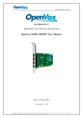 D430P/DE430P User Manual




                                     深圳开源通信有限公司


                 OpenVox-Best Cost Effective Asterisk Cards


             OpenVox D430P DE430P User Manual




                                 Date:24/01/2011
                                     Version: 1.0



OpenVox Communication Co. Limited.    URL: www.openvox.cn                         1
 