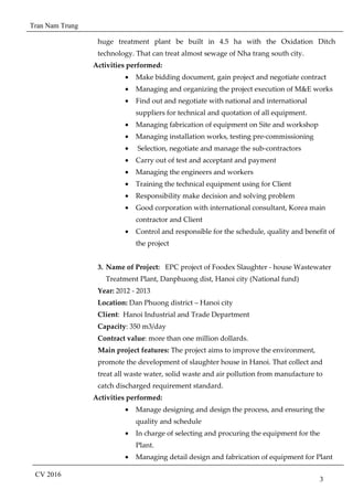 Tran Nam Trung
CV 2016
3
huge treatment plant be built in 4.5 ha with the Oxidation Ditch
technology. That can treat almost sewage of Nha trang south city.
Activities performed:
• Make bidding document, gain project and negotiate contract
• Managing and organizing the project execution of M&E works
• Find out and negotiate with national and international
suppliers for technical and quotation of all equipment.
• Managing fabrication of equipment on Site and workshop
• Managing installation works, testing pre-commissioning
• Selection, negotiate and manage the sub-contractors
• Carry out of test and acceptant and payment
• Managing the engineers and workers
• Training the technical equipment using for Client
• Responsibility make decision and solving problem
• Good corporation with international consultant, Korea main
contractor and Client
• Control and responsible for the schedule, quality and benefit of
the project
3. Name of Project: EPC project of Foodex Slaughter - house Wastewater
Treatment Plant, Danphuong dist, Hanoi city (National fund)
Year: 2012 - 2013
Location: Dan Phuong district – Hanoi city
Client: Hanoi Industrial and Trade Department
Capacity: 350 m3/day
Contract value: more than one million dollards.
Main project features: The project aims to improve the environment,
promote the development of slaughter house in Hanoi. That collect and
treat all waste water, solid waste and air pollution from manufacture to
catch discharged requirement standard.
Activities performed:
• Manage designing and design the process, and ensuring the
quality and schedule
• In charge of selecting and procuring the equipment for the
Plant.
• Managing detail design and fabrication of equipment for Plant
 