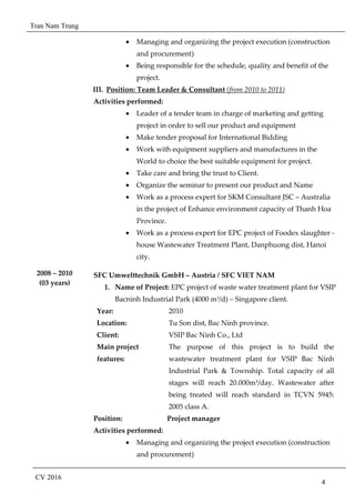 Tran Nam Trung
CV 2016
4
• Managing and organizing the project execution (construction
and procurement)
• Being responsible for the schedule, quality and benefit of the
project.
III. Position: Team Leader & Consultant (from 2010 to 2011)
Activities performed:
• Leader of a tender team in charge of marketing and getting
project in order to sell our product and equipment
• Make tender proposal for International Bidding
• Work with equipment suppliers and manufactures in the
World to choice the best suitable equipment for project.
• Take care and bring the trust to Client.
• Organize the seminar to present our product and Name
• Work as a process expert for SKM Consultant JSC – Australia
in the project of Enhance environment capacity of Thanh Hoa
Province.
• Work as a process expert for EPC project of Foodex slaughter -
house Wastewater Treatment Plant, Danphuong dist, Hanoi
city.
2008 – 2010
(03 years)
SFC Umwelttechnik GmbH – Austria / SFC VIET NAM
1. Name of Project: EPC project of waste water treatment plant for VSIP
Bacninh Industrial Park (4000 m3
/d) – Singapore client.
Year: 2010
Location: Tu Son dist, Bac Ninh province.
Client: VSIP Bac Ninh Co., Ltd
Main project
features:
The purpose of this project is to build the
wastewater treatment plant for VSIP Bac Ninh
Industrial Park & Township. Total capacity of all
stages will reach 20.000m³/day. Wastewater after
being treated will reach standard in TCVN 5945:
2005 class A.
Position: Project manager
Activities performed:
• Managing and organizing the project execution (construction
and procurement)
 