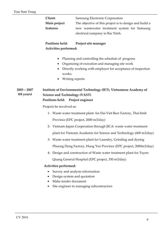 Tran Nam Trung
CV 2016
6
Client: Samsung Electronic Corporation
Main project
features:
The objective of this project is to design and build a
new wastewater treatment system for Samsung
electrical company in Bac Ninh.
Positions held: Project site manager
Activities performed:
• Planning and controlling the schedule of progress
• Organizing of execution and managing site work
• Directly working with employer for acceptance of inspection
works.
• Writing reports
2003 – 2007
(04 years)
Institute of Environmental Technology (IET), Vietnamese Academy of
Science and Technology (VAST)
Positions held: Project engineer
Projects be involved as:
1- Waste water treatment plant for Dai Viet Beer Factory, Thai binh
Province (EPC project, 2000 m3/day)
2- Vietnam-Japan Cooperation through JICA: waste water treatment
plant for Vietnam Academic for Science and Technology (600 m3/day)
3- Waste water treatment plant for Laundry, Grinding and dyeing
Phuong Dong Factory, Hung Yen Province (EPC project, 2000m3/day)
4- Design and construction of Waste water treatment plant for Tuyen
Quang General Hospital (EPC project, 350 m3/day)
Activities performed:
• Survey and analysis information
• Design system and quotation
• Make tender document
• Site engineer to managing subcontractors
 