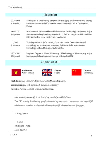 Tran Nam Trung
CV 2016
7
Education
2007-2008
(9 months)
2005 - 2007
(02 years)
7/2005
(1 month)
Participant in the training program of managing environment and energy
for manufacture and ISO14000 in Meiko Electronic Ltd in Guangzhou,
China.
Study master course at Hanoi University of Technology – Vietnam, major:
Environmental engineering, internship in Researching the efficient of Bio-
filter method in toxic waste water treatment.
Training course in JICA center, Kobe city, Japan: Operation control
technology for wastewater treatment facility at Kobe international
technology Ltd and Mitsubishi electric Co
1997 – 2002
(05 years)
Engineer Degree at Hanoi University of Technology – Vietnam; my major:
Environmental engineering. Degree obtained in 2002
Additional skill
High Computer literacy: Office; AutoCAD; Microsoft project.
Communication: Self-motivated; dynamic; sociability
Hobbies: Playing football; swimming; traveling.
I, the undersigned, certify to the best of my knowledge and belief that:
This CV correctly describes my qualifications and my experience. I understand that any willful
misstatement described herein may lead to my disqualification or dismissal, if engaged.
Writing Person
Signed
Tran Nam Trung
Date: 12/2016
Vietnamese
Native speaker
English
Fluent
Chinese
Elementary
 