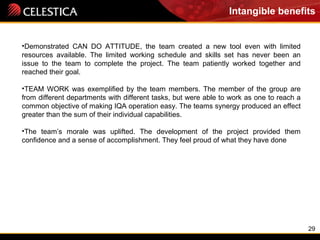 29
Intangible benefits
•Demonstrated CAN DO ATTITUDE, the team created a new tool even with limited
resources available. The limited working schedule and skills set has never been an
issue to the team to complete the project. The team patiently worked together and
reached their goal.
•TEAM WORK was exemplified by the team members. The member of the group are
from different departments with different tasks, but were able to work as one to reach a
common objective of making IQA operation easy. The teams synergy produced an effect
greater than the sum of their individual capabilities.
•The team’s morale was uplifted. The development of the project provided them
confidence and a sense of accomplishment. They feel proud of what they have done
 