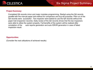 6
Project Summary:
Completed QA records minor and major modules programming. Started using the QA records
parallel with the manual paper trail method for comparison and buy-off purposes. Pilot run of the
QA records were successful . Two inspector were tasked to use the QA records without the
paper trail (inspection records). Daily review of the QA records shows that the two inspectors
were able to utilize the system properly. Full benefits of the system will be realized after
completion of the auto reports generation and auto IDR/IR generation in case of failed
inspection result.
Opportunities:
(Consider the next utilizations of achieved results)
Six Sigma Project Summary
 