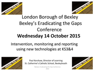 London Borough of Bexley
Bexley’s Eradicating the Gaps
Conference
Wednesday 14 October 2015
Intervention, monitoring and reporting
using new technologies at KS3&4
Paul Kershaw, Director of Learning
St. Catherine’s Catholic School, Bexleyheath
14/10/2015 1
Bexley's Eradicating the Gap Conference
2015
 