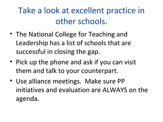 Take a look at excellent practice in
other schools.
• The National College for Teaching and
Leadership has a list of schools that are
successful in closing the gap.
• Pick up the phone and ask if you can visit
them and talk to your counterpart.
• Use alliance meetings. Make sure PP
initiatives and evaluation are ALWAYS on the
agenda.
 