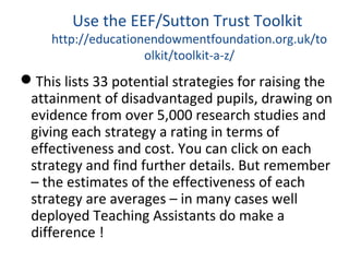 Use the EEF/Sutton Trust Toolkit
http://educationendowmentfoundation.org.uk/to
olkit/toolkit-a-z/
This lists 33 potential strategies for raising the
attainment of disadvantaged pupils, drawing on
evidence from over 5,000 research studies and
giving each strategy a rating in terms of
effectiveness and cost. You can click on each
strategy and find further details. But remember
– the estimates of the effectiveness of each
strategy are averages – in many cases well
deployed Teaching Assistants do make a
difference !
 