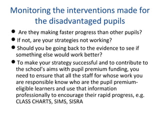 Monitoring the interventions made for
the disadvantaged pupils
 Are they making faster progress than other pupils?
If not, are your strategies not working?
Should you be going back to the evidence to see if
something else would work better?
To make your strategy successful and to contribute to
the school’s aims with pupil premium funding, you
need to ensure that all the staff for whose work you
are responsible know who are the pupil premium-
eligible learners and use that information
professionally to encourage their rapid progress, e.g.
CLASS CHARTS, SIMS, SISRA
 