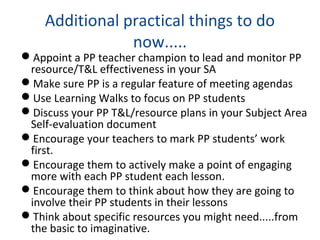 Additional practical things to do
now.....
Appoint a PP teacher champion to lead and monitor PP
resource/T&L effectiveness in your SA
Make sure PP is a regular feature of meeting agendas
Use Learning Walks to focus on PP students
Discuss your PP T&L/resource plans in your Subject Area
Self-evaluation document
Encourage your teachers to mark PP students’ work
first.
Encourage them to actively make a point of engaging
more with each PP student each lesson.
Encourage them to think about how they are going to
involve their PP students in their lessons
Think about specific resources you might need.....from
the basic to imaginative.
 