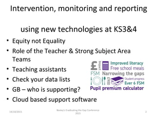 Intervention, monitoring and reporting
using new technologies at KS3&4
• Equity not Equality
• Role of the Teacher & Strong Subject Area
Teams
• Teaching assistants
• Check your data lists
• GB – who is supporting?
• Cloud based support software
14/10/2015 2
Bexley's Eradicating the Gap Conference
2015
 