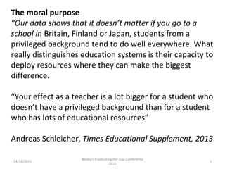 14/10/2015
Bexley's Eradicating the Gap Conference
2015
3
The moral purpose
“Our data shows that it doesn’t matter if you go to a
school in Britain, Finland or Japan, students from a
privileged background tend to do well everywhere. What
really distinguishes education systems is their capacity to
deploy resources where they can make the biggest
difference.
“Your effect as a teacher is a lot bigger for a student who
doesn’t have a privileged background than for a student
who has lots of educational resources”
Andreas Schleicher, Times Educational Supplement, 2013
 