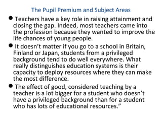 The Pupil Premium and Subject Areas
Teachers have a key role in raising attainment and
closing the gap. Indeed, most teachers came into
the profession because they wanted to improve the
life chances of young people.
It doesn’t matter if you go to a school in Britain,
Finland or Japan, students from a privileged
background tend to do well everywhere. What
really distinguishes education systems is their
capacity to deploy resources where they can make
the most difference.
The effect of good, considered teaching by a
teacher is a lot bigger for a student who doesn’t
have a privileged background than for a student
who has lots of educational resources.”
 