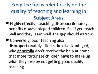 Keep the focus relentlessly on the
quality of teaching and learning in
Subject Areas
Highly effective teaching disproportionately
benefits disadvantaged children. So, if you teach
well and they learn well, the gap should narrow.
Conversely, poor teaching also
disproportionately affects the disadvantaged,
who generally don’t receive the help at home
that more fortunate children have to make up
what they lose by not getting good quality
teaching.
 