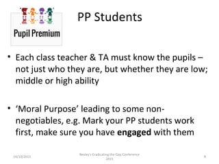 14/10/2015
Bexley's Eradicating the Gap Conference
2015
8
PP Students
• Each class teacher & TA must know the pupils –
not just who they are, but whether they are low;
middle or high ability
• ‘Moral Purpose’ leading to some non-
negotiables, e.g. Mark your PP students work
first, make sure you have engaged with them
 