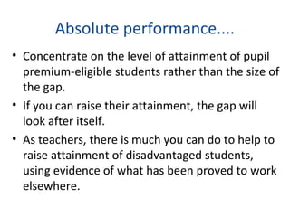 Absolute performance....
• Concentrate on the level of attainment of pupil
premium-eligible students rather than the size of
the gap.
• If you can raise their attainment, the gap will
look after itself.
• As teachers, there is much you can do to help to
raise attainment of disadvantaged students,
using evidence of what has been proved to work
elsewhere.
 