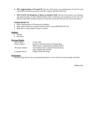 4. RTL implementation of 32 point fft: The aim of the project was implementing 32 point fft using
verilog HDL and netlist generation using DC compiler (Synopsis EDA tool).
5. SILVACO/TCAD Simulation of silicon on insulator (SOI): The aim of the project was simulation
and characterization of Fully Depleted SOI as SiO2 as dielectric and comparison of the same with
different oxide HfO2 and SiGe instead of Si thin film. Silvaco(TCAD tool) was used for the process.
OTHER PROJECTS
• FPGA implementation of floating point multiplier
• ECG signal comparison to monitor health of patient using ARM NXP LPC1768.
• BGR and two stage amplifier design in cadence.
Hobbies:
• Singing
• Play Chess
Personal Details:
Date of Birth : 27 July 1989
Present Address : Room No: 640, Boys Hostel, IIT Hyderabad,
ODF Campus, Yeddumailaram, Medak-502205
Permanent Address : Varsha Kirana Stores, Nirmal Chowk, Rasmara
Durg, Chhattisgarh (491001)
Languages Known : English, Hindi and Telugu
Declaration:
I hereby declare that the above mentioned information is true to the best of my knowledge and belief.
Shikhar Jain
 