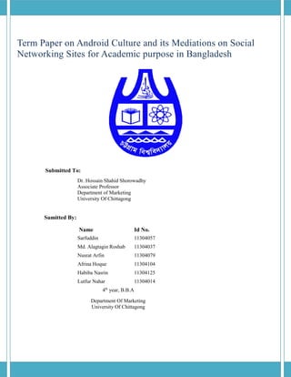 Term Paper on Android Culture and its Mediations on Social
Networking Sites for Academic purpose in Bangladesh
Submitted To:
Dr. Hossain Shahid Shorowadhy
Associate Professor
Department of Marketing
University Of Chittagong
Sumitted By:
Name Id No.
Sarfuddin 11304057
Md. Alagtagin Roshab 11304037
Nusrat Arfin 11304079
Afrina Hoque 11304104
Habiba Nasrin 11304125
Lutfur Nahar 11304014
4th
year, B.B.A
Department Of Marketing
University Of Chittagong
 