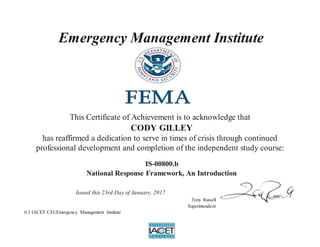 Emergency Management Institute
This Certificate of Achievement is to acknowledge that
CODY GILLEY
has reaffirmed a dedication to serve in times of crisis through continued
professional development and completion of the independent study course:
IS-00800.b
National Response Framework, An Introduction
Issued this 23rd Day of January, 2017
Tony Russell
Superintendent
0.3 IACET CEUEmergency Management Institute
 