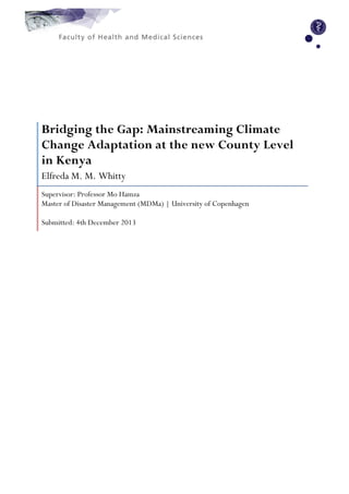  
	
  
	
  
	
  
	
  
	
  
	
  
	
  
	
  
	
  	
  	
  	
  
	
  
	
  
	
  
	
  
	
  
	
  
	
  
	
  
	
  
Bridging the Gap: Mainstreaming Climate
Change Adaptation at the new County Level
in Kenya
Elfreda M. M. Whitty
Supervisor: Professor Mo Hamza
Master of Disaster Management (MDMa) | University of Copenhagen
Submitted: 4th December 2013
	
  
	
  
	
  
	
  
	
  
	
  
	
  
	
  
	
  
	
  
	
  
	
  
	
  
	
  
	
  
	
  
	
  
	
  
	
  
	
   	
  
 
