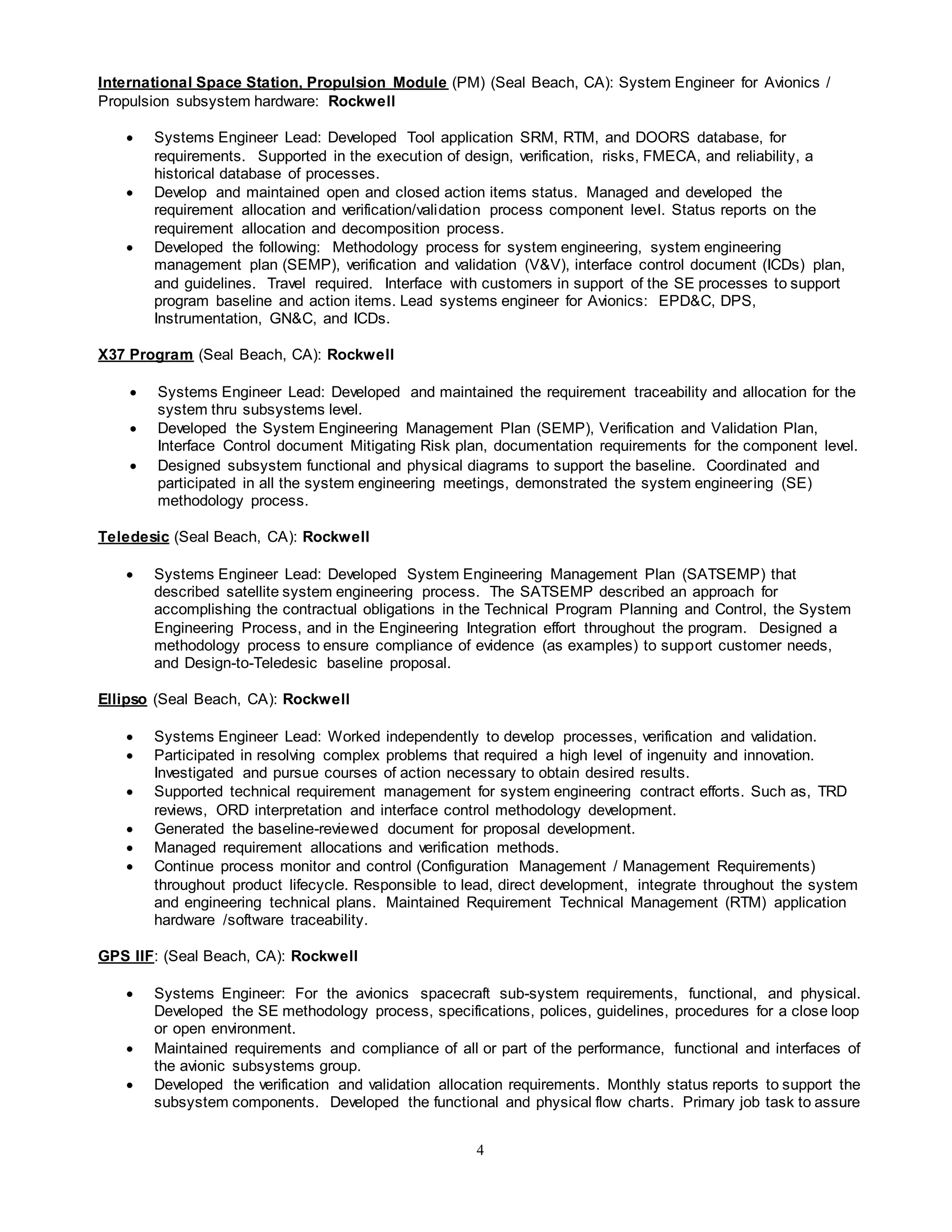 4
International Space Station, Propulsion Module (PM) (Seal Beach, CA): System Engineer for Avionics /
Propulsion subsystem hardware: Rockwell
 Systems Engineer Lead: Developed Tool application SRM, RTM, and DOORS database, for
requirements. Supported in the execution of design, verification, risks, FMECA, and reliability, a
historical database of processes.
 Develop and maintained open and closed action items status. Managed and developed the
requirement allocation and verification/validation process component level. Status reports on the
requirement allocation and decomposition process.
 Developed the following: Methodology process for system engineering, system engineering
management plan (SEMP), verification and validation (V&V), interface control document (ICDs) plan,
and guidelines. Travel required. Interface with customers in support of the SE processes to support
program baseline and action items. Lead systems engineer for Avionics: EPD&C, DPS,
Instrumentation, GN&C, and ICDs.
X37 Program (Seal Beach, CA): Rockwell
 Systems Engineer Lead: Developed and maintained the requirement traceability and allocation for the
system thru subsystems level.
 Developed the System Engineering Management Plan (SEMP), Verification and Validation Plan,
Interface Control document Mitigating Risk plan, documentation requirements for the component level.
 Designed subsystem functional and physical diagrams to support the baseline. Coordinated and
participated in all the system engineering meetings, demonstrated the system engineering (SE)
methodology process.
Teledesic (Seal Beach, CA): Rockwell
 Systems Engineer Lead: Developed System Engineering Management Plan (SATSEMP) that
described satellite system engineering process. The SATSEMP described an approach for
accomplishing the contractual obligations in the Technical Program Planning and Control, the System
Engineering Process, and in the Engineering Integration effort throughout the program. Designed a
methodology process to ensure compliance of evidence (as examples) to support customer needs,
and Design-to-Teledesic baseline proposal.
Ellipso (Seal Beach, CA): Rockwell
 Systems Engineer Lead: Worked independently to develop processes, verification and validation.
 Participated in resolving complex problems that required a high level of ingenuity and innovation.
Investigated and pursue courses of action necessary to obtain desired results.
 Supported technical requirement management for system engineering contract efforts. Such as, TRD
reviews, ORD interpretation and interface control methodology development.
 Generated the baseline-reviewed document for proposal development.
 Managed requirement allocations and verification methods.
 Continue process monitor and control (Configuration Management / Management Requirements)
throughout product lifecycle. Responsible to lead, direct development, integrate throughout the system
and engineering technical plans. Maintained Requirement Technical Management (RTM) application
hardware /software traceability.
GPS IIF: (Seal Beach, CA): Rockwell
 Systems Engineer: For the avionics spacecraft sub-system requirements, functional, and physical.
Developed the SE methodology process, specifications, polices, guidelines, procedures for a close loop
or open environment.
 Maintained requirements and compliance of all or part of the performance, functional and interfaces of
the avionic subsystems group.
 Developed the verification and validation allocation requirements. Monthly status reports to support the
subsystem components. Developed the functional and physical flow charts. Primary job task to assure
 