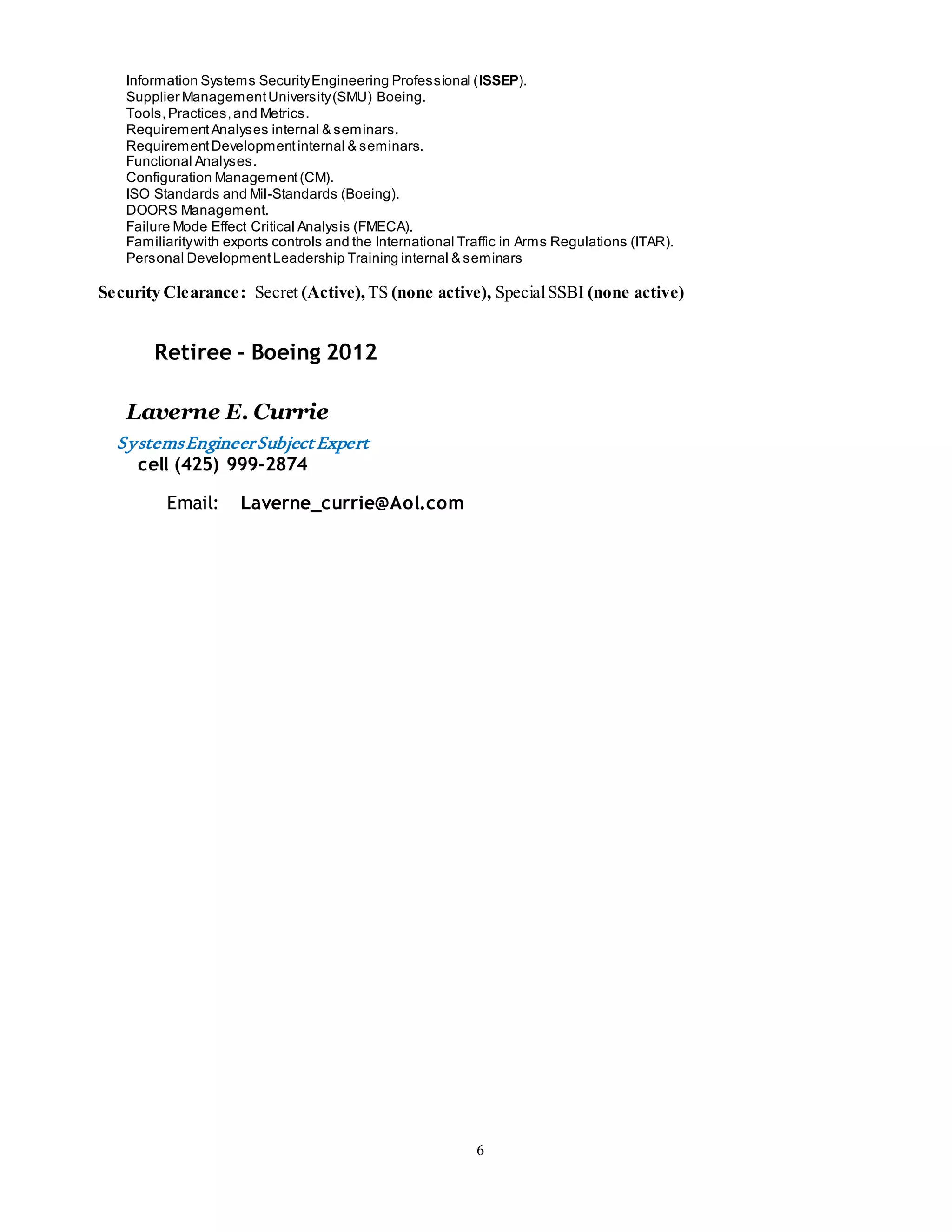 6
Information Systems SecurityEngineering Professional (ISSEP).
Supplier ManagementUniversity(SMU) Boeing.
Tools,Practices,and Metrics.
RequirementAnalyses internal & seminars.
RequirementDevelopmentinternal & seminars.
Functional Analyses.
Configuration Management(CM).
ISO Standards and Mil-Standards (Boeing).
DOORS Management.
Failure Mode Effect Critical Analysis (FMECA).
Familiaritywith exports controls and the International Traffic in Arms Regulations (ITAR).
Personal DevelopmentLeadership Training internal & seminars
Security Clearance: Secret (Active), TS (none active), SpecialSSBI (none active)
Retiree - Boeing 2012
Laverne E. Currie
SystemsEngineerSubjectExpert
cell (425) 999-2874
Email: Laverne_currie@Aol.com
 