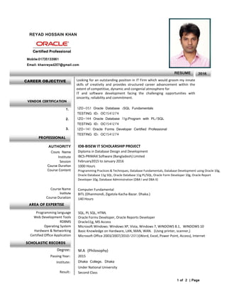 REYAD HOSSAIN KHAN
Looking for an outstanding position in IT Firm which would groom my innate
skills of creativity and provides structured career advancement within the
extent of competitive, dynamic and congenial atmosphere for
IT and software development facing the challenging opportunities with
sincerity, reliability and commitment.

Mobile:01735133961
Email: khanreyad207@gmail.com
1ZO-051 Oracle Database :SQL Fundamentals
TESTING ID: OC1541274
1ZO-144 Oracle Database 11g:Program with PL/SQL
TESTING ID: OC1541274
1ZO-141 Oracle Forms Developer Certified Professional
TESTING ID: OC1541274
1.
2.
3.
IDB-BISEW IT SCHOLARSHIP PROJECT
Diploma in Database Design and Development
IBCS-PRIMAX Software (Bangladesh) Limited
February2015 to January 2016
1000 Hours
Programming Practices & Techniques, Database Fundamentals, Database Development using Oracle 10g,
Oracle Database 11g SQL, Oracle Database 11g PL/SQL, Oracle Form Developer 10g, Oracle Report
Developer 10g, Database Administration (DBA I and DBA II)
Computer Fundamental
BITL (Dhanmondi, Zigatola Kacha-Bazar. Dhaka.)
140 Hours
AUTHORITY
Cours Name
Institute
Session
Course Duration
Course Content
Course Name
Institute
Course Duration
SQL, PL SQL, HTML
Oracle Forms Developer, Oracle Reports Developer
Oracle11g, MS Access
Microsoft Windows: Windows XP, Vista, Windows 7, WINDOWS 8.1, WINDOWS 10
Basic Knowledge on Hardware, LAN, MAN, WAN. (Using printer, scanner,)
Microsoft Office 2003/2007/2010/2013(Word, Excel, Power Point, Access), Internet
Programming language
Web Development Tools
RDBMS
Operating System
Hardware & Networking
Certified Office Application
M.A (Philosophy)
2015
Dhaka College. Dhaka
Under National University
Second Class
Degree:
Passing Year:
Institute:
Result:
1 of 2 | Page
CAREER OBJECTIVE
RESUME
R E
2016
VENDOR CERTIFICATION
PROFESSIONAL
AREA OF EXPERTISE
SCHOLASTIC RECORDS
 