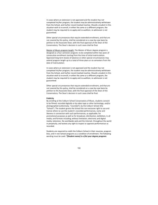 102
In cases where an extension is not approved and the student has not 
completed his/her program, the student may be administratively withdrawn 
from the School, and his/her record marked inactive. Should a student in this 
situation wish to re‐enroll, in either the same or a different program, the 
student may be required to re‐apply and re‐audition; re‐admission is not 
guaranteed. 
 
Other special circumstances that require extended enrollment, and that are 
not covered by this policy, shall be considered on a case‐by‐case basis by 
petition to the Associate Dean, with the final approval of the Dean of the 
Conservatory. The Dean’s decision in such cases shall be final. 
 
Master of Music program length: The Master of Music degree program is 
designed as a four‐semester program, to be completed within two years of 
consecutive enrollment starting from the time of initial matriculation. 
Approved long‐term leaves of absence or other special circumstances may 
extend program length up to a total of three years or six semesters from the 
date of matriculation.  
 
In cases where an extension is not approved and the student has not 
completed his/her program, the student may be administratively withdrawn 
from the School, and his/her record marked inactive. Should a student in this 
situation wish to re‐enroll, in either the same or a different program, the 
student may be required to re‐apply and re‐audition; re‐admission is not 
guaranteed. 
 
Other special circumstances that require extended enrollment, and that are 
not covered by this policy, shall be considered on a case‐by‐case basis by 
petition to the Associate Dean, with the final approval of the Dean of the 
Conservatory. The Dean’s decision in such cases shall be final. 
 
Publicity  
By enrolling at the Colburn School Conservatory of Music, students consent 
to be filmed, recorded digitally or by video tape or other technology, and/or 
photographed (collectively, "recorded"), by the Colburn School (the 
"School"). The student grants the School the non‐exclusive right to use and 
license others to use the student’s recorded performances, name and 
likeness in connection with such performances, as applicable, for 
promotional purposes as well as for broadcast, distribution, exhibition, in all 
media, and formats including, without limitation, electronic and digital 
media, television, the worldwide web and the Internet, throughout the world 
in perpetuity, and waives any right to inspect or approve performances as 
recorded. 
 
Students are required to credit the Colburn School in their resumes, program 
bios, and in non‐School programs as a condition of enrollment. The following 
wording must be used: “[Student name] is a [list your degree program: 
 