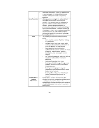 134
 All records (electronic or paper) will be maintained 
in accordance with the Colburn School records 
retention policies and records management 
guidelines. 
Virus Protection   All computers connecting to the Colburn School 
network must run current virus protection 
software.  This software must not be disabled or 
bypassed with the exception of installation of 
software, or other special circumstance or 
procedure that requires the temporary disabling of 
virus protection software.  Computers found to be 
infected with a virus or other malicious code will be 
disconnected from the Colburn School network 
until deemed safe by the Information Technology 
Services department. 
Email   The following email activities are prohibited by 
policy: 
- Using email for purposes of political lobbying 
or campaigning. 
- Posing as anyone other than oneself when 
sending email, except when authorized to do 
so by the owner of the email account. 
- Reading another User's email unless 
authorized to do so by the owner of the email 
account, or as authorized by policy for 
investigation, or as necessary to maintain 
services.   
- Use of email software that poses high security 
risks to the Colburn School Information 
Resources.  
- Sending or forwarding chain letters. 
- Sending unsolicited messages to large groups 
except as required to conduct the Colburn 
School’s business. 
- Sending excessively large messages or 
attachments unless in performance of official 
Colburn School business. 
- Sending or forwarding email that is likely to 
contain computer viruses, worms, or 
malware. 
Confidential or 
Protected 
Information 
 Confidential or sensitive information must be 
stored on the centrally managed servers and not on 
a desktop local hard drive.  In cases when 
confidential or sensitive information must reside on 
a local hard drive, such information is required to 
be encrypted. 
 