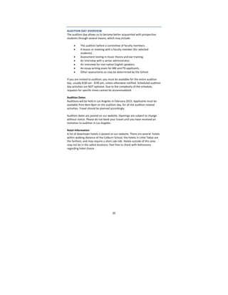 20
AUDITION DAY OVERVIEW 
The audition day allows us to become better acquainted with prospective 
students through several means, which may include: 
 
 The audition before a committee of faculty members.  
 A lesson or meeting with a faculty member (for selected 
students).  
 Assessment testing in music theory and ear training.  
 An interview with a senior administrator.  
 An interview for non‐native English speakers. 
 An essay writing exam for BM and PD applicants. 
 Other assessments as may be determined by the School. 
 
If you are invited to audition, you must be available for the entire audition 
day, usually 8:00 am ‐ 8:00 pm, unless otherwise notified. Scheduled audition 
day activities are NOT optional. Due to the complexity of the schedule, 
requests for specific times cannot be accommodated. 
 
Audition Dates 
Auditions will be held in Los Angeles in February 2015. Applicants must be 
available from 8am‐8pm on the audition day, for all the audition‐related 
activities. Travel should be planned accordingly.  
 
Audition dates are posted on our website. Openings are subject to change 
without notice. Please do not book your travel until you have received an 
invitation to audition in Los Angeles. 
 
Hotel Information 
A list of downtown hotels is posted on our website. There are several  hotels 
within walking distance of the Colburn School; the hotels in Little Tokyo are 
the farthest, and may require a short cab ride. Hotels outside of this area 
may not be in the safest locations. Feel free to check with Admissions 
regarding hotel choice.  
 
 