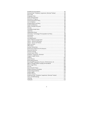 3
Disability Accommodation ............................................................................ 81 
Dismissal (See “Probation, Suspension, Dismissal” below) ........................... 82 
Dress Code .................................................................................................... 82 
Dropping a Class ............................................................................................ 83 
Email Communication ................................................................................... 83 
Extension of Program .................................................................................... 84 
Financial Assistance Policy ............................................................................ 84 
Form of Address ............................................................................................ 85 
Grading System and Policy ............................................................................ 85 
Health and Wellness ...................................................................................... 86 
Holds on Student Accounts ........................................................................... 86 
Housing ......................................................................................................... 86 
Incomplete Grade Policy ............................................................................... 87 
Indemnity ...................................................................................................... 87 
Independent Study ........................................................................................ 87 
Information Technology (IT) Acceptable Use Policy ...................................... 88 
Instruments ................................................................................................... 88 
Internships .................................................................................................... 88 
Jury Requirement .......................................................................................... 89 
Leave of Absence (Long‐Term) ...................................................................... 89 
Library – General Information ....................................................................... 90 
Library – Access and Policies ......................................................................... 90 
Make‐up Exams ............................................................................................. 91 
Office Hours .................................................................................................. 91 
Outside Scholarships ..................................................................................... 92 
Performance Diploma for ESL Reasons.......................................................... 92 
Placement Services ........................................................................................ 93 
Practical Training ........................................................................................... 93 
Practice Room Policy ..................................................................................... 93 
Probation, Suspension, Dismissal .................................................................. 95 
Program Length Policies ................................................................................ 99 
Publicity ....................................................................................................... 102 
Recital Policies ............................................................................................. 103 
Recital Requirements .................................................................................. 105 
Recording/Photography of Lessons, Performances, etc. ............................. 105 
Right to Change Student Catalog and Handbook ........................................ 105 
Room Usage Policy ...................................................................................... 105 
Security ....................................................................................................... 108 
Special Student Status ................................................................................. 108 
Student Grievance Procedure ..................................................................... 109 
Student Responsibilities .............................................................................. 110 
Student Rights ............................................................................................. 110 
Student Services .......................................................................................... 111 
Suspension (See “Probation, Suspension, Dismissal” above) ...................... 111 
Taxes and Withholdings .............................................................................. 111 
Teaching ...................................................................................................... 111 
Textbooks .................................................................................................... 112 
 