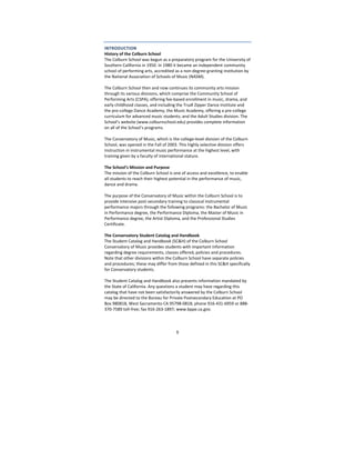 5
INTRODUCTION 
History of the Colburn School 
The Colburn School was begun as a preparatory program for the University of 
Southern California in 1950. In 1980 it became an independent community 
school of performing arts, accredited as a non‐degree‐granting institution by 
the National Association of Schools of Music (NASM). 
 
The Colburn School then and now continues its community arts mission 
through its various divisions, which comprise the Community School of 
Performing Arts (CSPA), offering fee‐based enrollment in music, drama, and 
early childhood classes, and including the Trudl Zipper Dance Institute and 
the pre‐college Dance Academy; the Music Academy, offering a pre‐college 
curriculum for advanced music students; and the Adult Studies division. The 
School’s website (www.colburnschool.edu) provides complete information 
on all of the School’s programs. 
 
The Conservatory of Music, which is the college‐level division of the Colburn 
School, was opened in the Fall of 2003. This highly selective division offers 
instruction in instrumental music performance at the highest level, with 
training given by a faculty of international stature. 
 
The School’s Mission and Purpose 
The mission of the Colburn School is one of access and excellence, to enable 
all students to reach their highest potential in the performance of music, 
dance and drama.  
 
The purpose of the Conservatory of Music within the Colburn School is to 
provide intensive post‐secondary training to classical instrumental 
performance majors through the following programs: the Bachelor of Music 
in Performance degree, the Performance Diploma, the Master of Music in 
Performance degree, the Artist Diploma, and the Professional Studies 
Certificate. 
 
The Conservatory Student Catalog and Handbook 
The Student Catalog and Handbook (SC&H) of the Colburn School 
Conservatory of Music provides students with important information 
regarding degree requirements, classes offered, policies and procedures. 
Note that other divisions within the Colburn School have separate policies 
and procedures; these may differ from those defined in this SC&H specifically 
for Conservatory students. 
 
The Student Catalog and Handbook also presents information mandated by 
the State of California. Any questions a student may have regarding this 
catalog that have not been satisfactorily answered by the Colburn School 
may be directed to the Bureau for Private Postsecondary Education at PO 
Box 980818, West Sacramento CA 95798‐0818; phone 916‐431‐6959 or 888‐
370‐7589 toll‐free; fax 916‐263‐1897; www.bppe.ca.gov.  
 