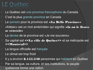  Le Québec est une province francophone du Canada
 C’est la plus grande province en Canada
 Le surnom pour la province est «La Belle Province»
 «Kébec» est un mot amérindien qui signifie «là où le fleuve
se rétrécit»
 La devise de la province est «Je me souviens»
 Sa capital est <<La ville de Québec>> et sa métropole est
<<Montreal>>́
 La langue officielle est français
 Le climat est trop froid
 Il y a environ 8.155.340 personnes qui habitent en Québec
 Par sa langue, sa culture, et ses institutions, le peuple
quebecois forme une nation
 