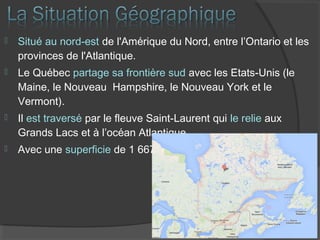  Situé au nord-est de l'Amérique du Nord, entre l’Ontario et les
provinces de l'Atlantique.
 Le Québec partage sa frontière sud avec les États-Unis (le
Maine, le Nouveau Hampshire, le Nouveau York et le
Vermont).
 Il est traversé par le fleuve Saint-Laurent qui le relie aux
Grands Lacs et à l’océan Atlantique.
 Avec une superficie de 1 667 441 km2
 