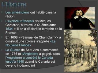  Les amérindiens ont habité dans la
région
 L’exploreur français <<Jacques
Cartier>>, a trouvé le Québec dans
1534 et il en a déclaré le territoire de la
France.
 En 1608 <<Samuel de Champlain>> a
construit une colonie s’appelle «La
Nouvelle France»
 La Guerre de Sept Ans a commencé
en 1756 et l’Angleterre a gagné, alors
l’Angleterre a contrôlé le Canada
jusqu’à 1840 quand le Canada est
devenu indépendant
 
