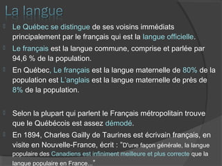  Le Québec se distingue de ses voisins immédiats
principalement par le français qui est la langue officielle.
 Le français est la langue commune, comprise et parlée par
94,6 % de la population.
 En Québec, Le français est la langue maternelle de 80% de la
population est L’anglais est la langue maternelle de près de
8% de la population.
 Selon la plupart qui parlent le Français métropolitain trouve
que le Québécois est assez démodé.
 En 1894, Charles Gailly de Taurines est écrivain français, en
visite en Nouvelle-France, écrit : ”D'une façon générale, la langue
populaire des Canadiens est infiniment meilleure et plus correcte que la
langue populaire en France...”
 