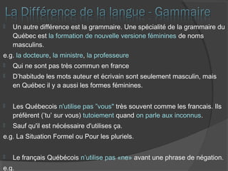  Un autre différence est la grammaire. Une spécialité de la grammaire du
Québec est la formation de nouvelle versione féminines de noms
masculins.
e.g. la docteure, la ministre, la professeure
 Qui ne sont pas très commun en france
 D’habitude les mots auteur et écrivain sont seulement masculin, mais
en Québec il y a aussi les formes féminines.
 Les Québecois n'utilise pas ”vous" très souvent comme les francais. Ils
préfèrent (’tu’ sur vous) tutoiement quand on parle aux inconnus.
 Sauf qu'il est nécéssaire d'utilises ça.
e.g. La Situation Formel ou Pour les pluriels.
 Le français Québécois n’utilise pas «ne» avant une phrase de négation.
e.g.
 