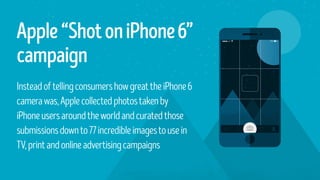 Apple“ShotoniPhone6”
campaign
InsteadoftellingconsumershowgreattheiPhone6
camerawas,Applecollectedphotostakenby
iPhoneusersaroundtheworldandcuratedthose
submissionsdownto77incredibleimagestousein
TV,printandonlineadvertisingcampaigns
 