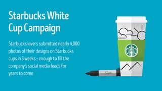 StarbucksWhite
CupCampaign
Starbucksloverssubmittednearly4,000
photosoftheirdesignsonStarbucks
cupsin3weeks-enoughtofillthe
company’ssocialmediafeedsfor
yearstocome
 