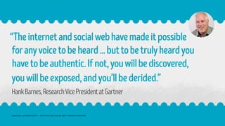 “Theinternetandsocialwebhavemadeitpossible
foranyvoicetobeheard...buttobetrulyheardyou
havetobeauthentic.Ifnot,youwillbediscovered,
youwillbeexposed,andyou’llbederided.”
HankBarnes,ResearchVicePresidentatGartner
RADICAL AUTHENTICITY – ITS TIME HAS COME (BUT TIMING COUNTS)
 