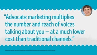 “Advocatemarketingmultiplies
thenumberandreachofvoices
talkingaboutyou—atamuchlower
costthantraditionalchannels.”
FORRESTER REPORT: ADVOCATE MARKETING CREATES B2B CUSTOMER RELATIONSHIPS THAT LAST A LIFETIME
 