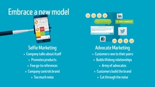 SelfieMarketing
•	Companytalksaboutitself
•	Promotesproducts
•	Fewgo-toreferences
•	Companycontrolsbrand
•	Toomuchnoise
Embraceanewmodel
AdvocateMarketing
•	Customersravetotheirpeers
•	Buildslifelongrelationships
•	Armyofadvocates
•	Customersbuildthebrand
•	Cutthroughthenoise
 