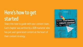 Here’showtoget
started
Share this how-to guide with your content team.
Each chapter was written by a B2B marketer who
has put user-generated content at the heart of
their content strategy.
 