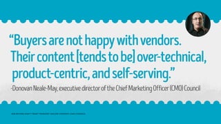 “Buyersarenothappywithvendors.
Theircontent[tendstobe]over-technical,
product-centric,andself-serving.”
-DonovanNeale-May,executivedirectoroftheChiefMarketingOfficer(CMO)Council
B2B BUYERS DON’T TRUST VENDORS’ ONLINE CONTENT: CMO COUNCIL
 