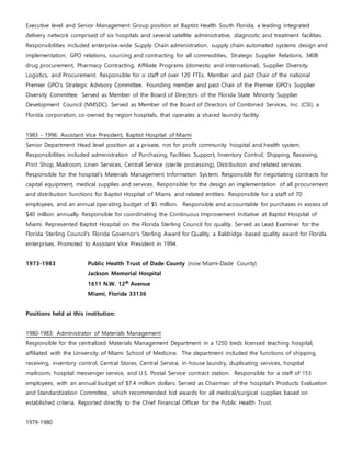 Executive level and Senior Management Group position at Baptist Health South Florida, a leading integrated
delivery network comprised of six hospitals and several satellite administrative, diagnostic and treatment facilities.
Responsibilities included enterprise-wide Supply Chain administration, supply chain automated systems design and
implementation, GPO relations, sourcing and contracting for all commodities, Strategic Supplier Relations, 340B
drug procurement, Pharmacy Contracting, Affiliate Programs (domestic and international), Supplier Diversity,
Logistics, and Procurement. Responsible for o staff of over 120 FTEs. Member and past Chair of the national
Premier GPO’s Strategic Advisory Committee. Founding member and past Chair of the Premier GPO’s Supplier
Diversity Committee. Served as Member of the Board of Directors of the Florida State Minority Supplier
Development Council (NMSDC). Served as Member of the Board of Directors of Combined Services, Inc. (CSI), a
Florida corporation, co-owned by region hospitals, that operates a shared laundry facility.
1983 - 1996: Assistant Vice President, Baptist Hospital of Miami
Senior Department Head level position at a private, not for profit community hospital and health system.
Responsibilities included administration of Purchasing, Facilities Support, Inventory Control, Shipping, Receiving,
Print Shop, Mailroom, Linen Services, Central Service (sterile processing), Distribution and related services.
Responsible for the hospital’s Materials Management Information System. Responsible for negotiating contracts for
capital equipment, medical supplies and services. Responsible for the design an implementation of all procurement
and distribution functions for Baptist Hospital of Miami, and related entities. Responsible for a staff of 70
employees, and an annual operating budget of $5 million. Responsible and accountable for purchases in excess of
$40 million annually. Responsible for coordinating the Continuous Improvement Initiative at Baptist Hospital of
Miami. Represented Baptist Hospital on the Florida Sterling Council for quality. Served as Lead Examiner for the
Florida Sterling Council's Florida Governor's Sterling Award for Quality, a Baldridge-based quality award for Florida
enterprises. Promoted to Assistant Vice President in 1994.
1973-1983 Public Health Trust of Dade County (now Miami-Dade County)
Jackson Memorial Hospital
1611 N.W. 12th
Avenue
Miami, Florida 33136
Positions held at this institution:
1980-1983: Administrator of Materials Management
Responsible for the centralized Materials Management Department in a 1250 beds licensed teaching hospital,
affiliated with the University of Miami School of Medicine. The department included the functions of shipping,
receiving, inventory control, Central Stores, Central Service, in-house laundry, duplicating services, hospital
mailroom, hospital messenger service, and U.S. Postal Service contract station. Responsible for a staff of 153
employees, with an annual budget of $7.4 million dollars. Served as Chairman of the hospital’s Products Evaluation
and Standardization Committee, which recommended bid awards for all medical/surgical supplies based on
established criteria. Reported directly to the Chief Financial Officer for the Public Health Trust.
1979-1980
 