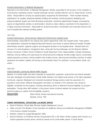Assistant Administrator of Materials Management
Reported to the Administrator of Materials Management. Directly responsible for the functions of the hospital’s in-
house laundry, duplicating services, hospital messenger services, hospital mailroom and U.S. Postal Service contract
station. Responsible for carrying out special projects assigned by the Administrator. These included reviewing
specifications for supplies, designing materials handling and inventory control procedures, developing and
preparing statistical graphs and charts illustrating productivity, monitoring departmental budgets, and preparing
reports on departmental activities to administration. Served as a labor relations coordinator for the department, in
a highly unionized environment. Responsible for all personnel actions. Coordinated and conducted training in the
use of hospital-wide materials handling systems.
1977-1979
Assistant Administrator, Clinical Services, Maternal & Child Services Hospital Center
Administratively responsible for four Special Care patient departments within the Hospital Center. These patient
care departments comprised the Regional Neonatal Intensive Care Center at Jackson Memorial Hospital. Provided
administrative direction, logistical support, and managerial direction to the Hospital Center. Worked within the
structure of a multi-disciplinary management team, along with the Nurse Manager, and the Physician Medical
Director (University of Miami School of Medicine Faculty Department Chair). Responsibilities included interviewing,
selecting, training, staffing, and supervising non-clinical personnel, analyzing monthly budget reports, coordinating
capital equipment purchases, solving problems with ancillary services, planning and controlling inventory of capital
equipment and medical supplies, and serving as administrative liaison for physicians, nurses, patients, family, and
visitors.
1974-1977
Cultural Specialist, Community Mental Health Program
Member of a mental health care team composed of a psychiatrist, psychiatric social worker and cultural specialist.
This team developed and administered mental health treatment and related social services to the client population.
Community organizer. Developed and conducted recreational therapy sessions under the supervision of a
psychiatric social worker. Gathered demographic information of residents in the catchment area. Served as
eligibility coordinator for the program, including interviewing clients to determine financial eligibility for program
participation. Trained other staff members in the process. Served as liaison between the program and the
governing agency on patient financial eligibility questions.
EDUCATION Miami Florida, Florida International University
Bachelor of Arts, 1976
CAREER PROFESSIONAL AFFILIATIONS and BOARD SERVICE
 Board of Directors, Florida State Minority Supplier Development Council
 Fellow and Life Time Member of the Association for Healthcare Resource and Materials Management (AHRMM)
of the America Hospital Association.
 Member, Institute for Supply Management (ISM)
 Board of Directors of Combined Services Incorporated (“CSI”) a 501 Miami, Florida company that functions as a
shared cooperative laundry service, owned by several not for profit health systems in South Florida
 
